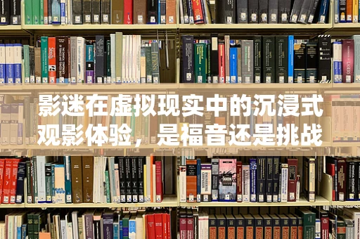 影迷在虚拟现实中的沉浸式观影体验，是福音还是挑战？