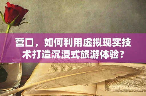 营口，如何利用虚拟现实技术打造沉浸式旅游体验？