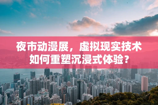 夜市动漫展，虚拟现实技术如何重塑沉浸式体验？