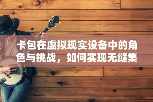 卡包在虚拟现实设备中的角色与挑战，如何实现无缝集成与安全存储？