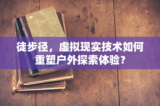 徒步径，虚拟现实技术如何重塑户外探索体验？