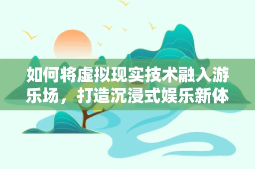 如何将虚拟现实技术融入游乐场，打造沉浸式娱乐新体验？