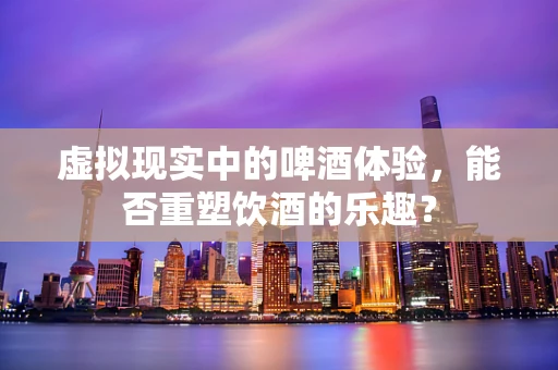 虚拟现实中的啤酒体验，能否重塑饮酒的乐趣？