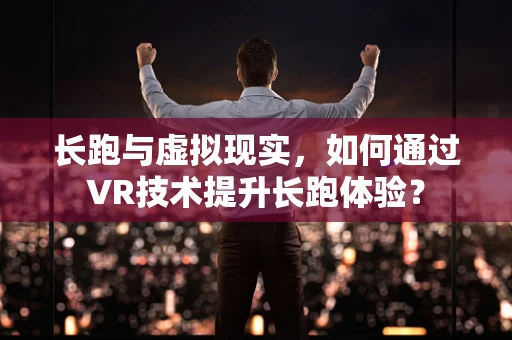 长跑与虚拟现实，如何通过VR技术提升长跑体验？