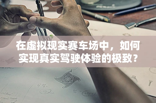 在虚拟现实赛车场中，如何实现真实驾驶体验的极致？