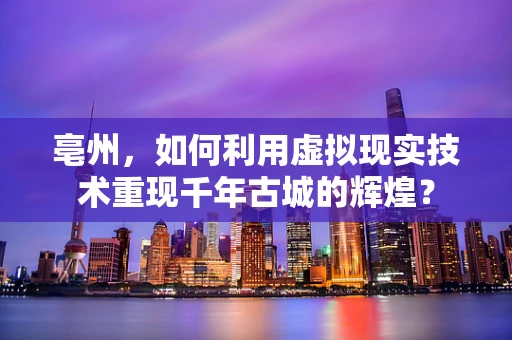 亳州，如何利用虚拟现实技术重现千年古城的辉煌？