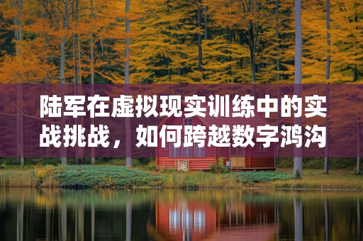 陆军在虚拟现实训练中的实战挑战，如何跨越数字鸿沟？