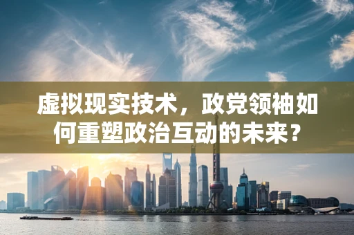 虚拟现实技术，政党领袖如何重塑政治互动的未来？