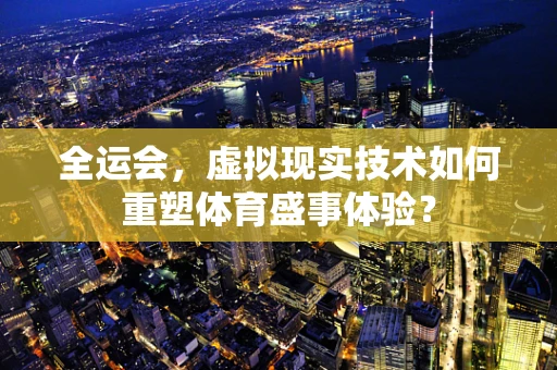 全运会，虚拟现实技术如何重塑体育盛事体验？
