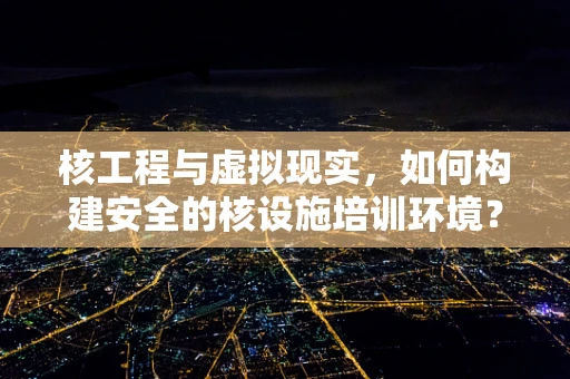 核工程与虚拟现实，如何构建安全的核设施培训环境？