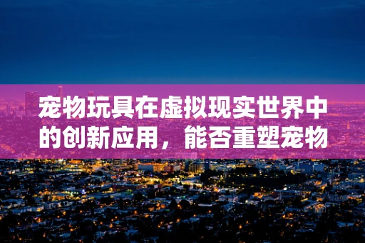 宠物玩具在虚拟现实世界中的创新应用，能否重塑宠物与主人互动的未来？