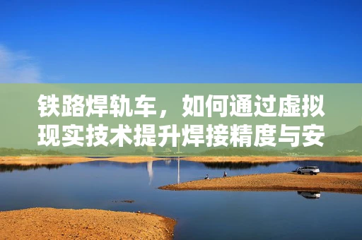 铁路焊轨车，如何通过虚拟现实技术提升焊接精度与安全？