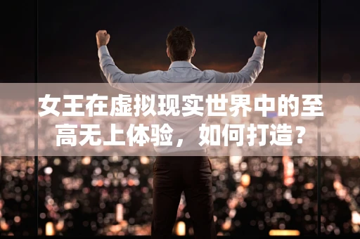 女王在虚拟现实世界中的至高无上体验，如何打造？