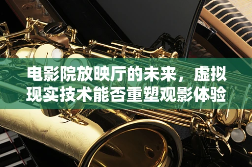 电影院放映厅的未来，虚拟现实技术能否重塑观影体验？