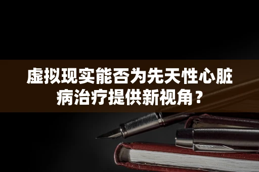 虚拟现实能否为先天性心脏病治疗提供新视角？