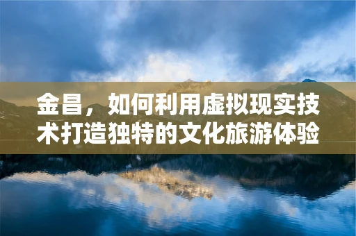 金昌，如何利用虚拟现实技术打造独特的文化旅游体验？
