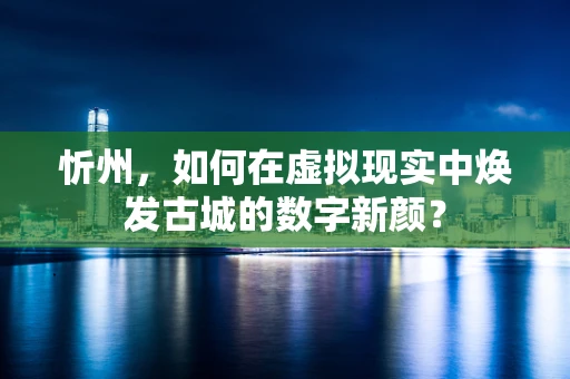 忻州，如何在虚拟现实中焕发古城的数字新颜？