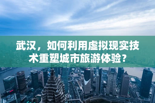 武汉，如何利用虚拟现实技术重塑城市旅游体验？