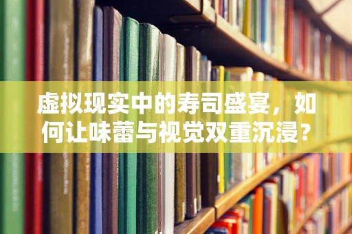 虚拟现实中的寿司盛宴，如何让味蕾与视觉双重沉浸？