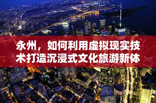 永州，如何利用虚拟现实技术打造沉浸式文化旅游新体验？