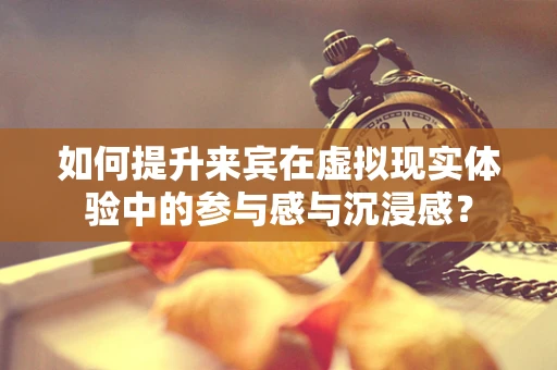 如何提升来宾在虚拟现实体验中的参与感与沉浸感？