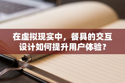 在虚拟现实中，餐具的交互设计如何提升用户体验？