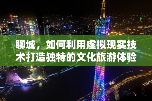 聊城，如何利用虚拟现实技术打造独特的文化旅游体验？
