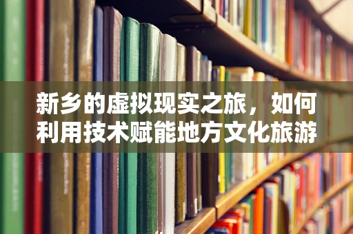 新乡的虚拟现实之旅，如何利用技术赋能地方文化旅游新体验？