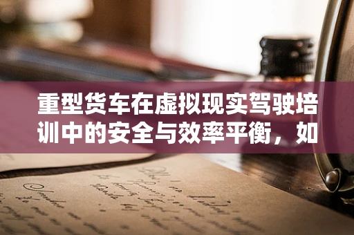重型货车在虚拟现实驾驶培训中的安全与效率平衡，如何实现？