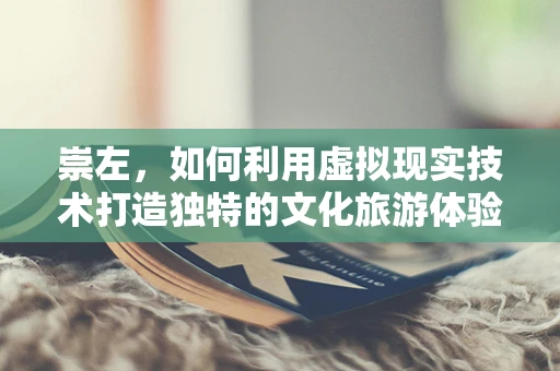 崇左，如何利用虚拟现实技术打造独特的文化旅游体验？