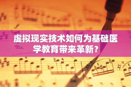 虚拟现实技术如何为基础医学教育带来革新？