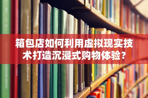 箱包店如何利用虚拟现实技术打造沉浸式购物体验？