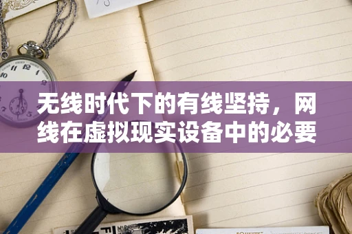无线时代下的有线坚持，网线在虚拟现实设备中的必要性与挑战？