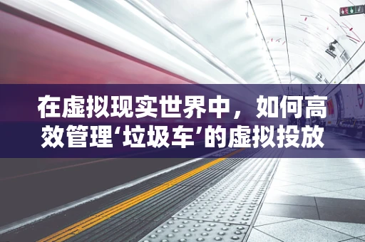 在虚拟现实世界中，如何高效管理‘垃圾车’的虚拟投放？