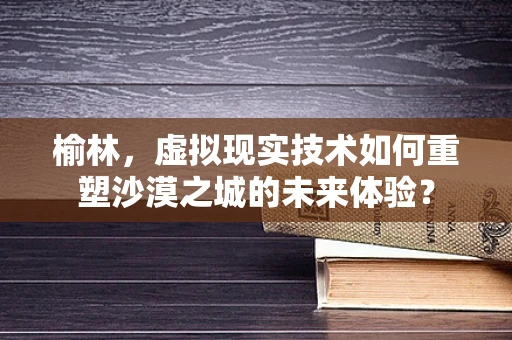 榆林，虚拟现实技术如何重塑沙漠之城的未来体验？