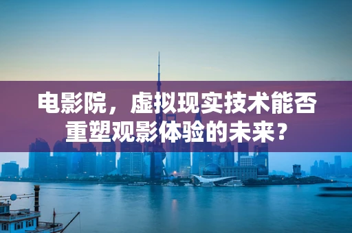 电影院，虚拟现实技术能否重塑观影体验的未来？