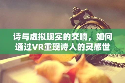 诗与虚拟现实的交响，如何通过VR重现诗人的灵感世界？