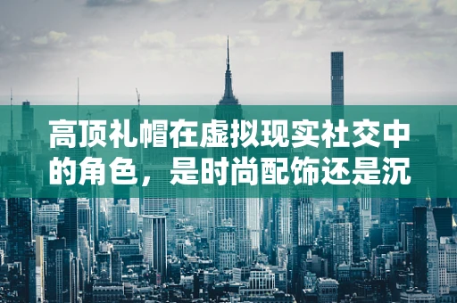 高顶礼帽在虚拟现实社交中的角色，是时尚配饰还是沉浸式体验的催化剂？