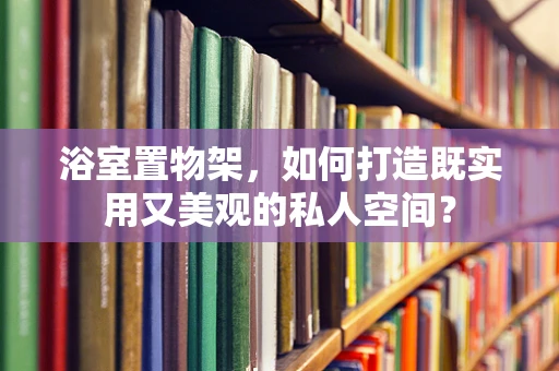 浴室置物架，如何打造既实用又美观的私人空间？