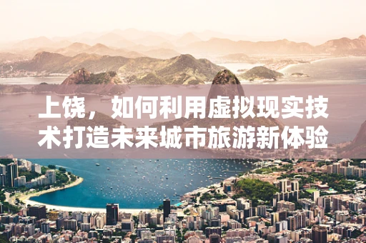 上饶，如何利用虚拟现实技术打造未来城市旅游新体验？