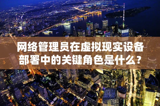 网络管理员在虚拟现实设备部署中的关键角色是什么？