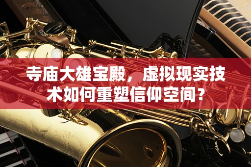 寺庙大雄宝殿，虚拟现实技术如何重塑信仰空间？