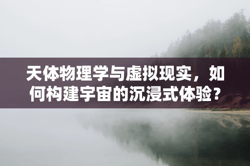 天体物理学与虚拟现实，如何构建宇宙的沉浸式体验？