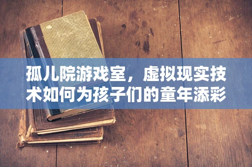 孤儿院游戏室，虚拟现实技术如何为孩子们的童年添彩？