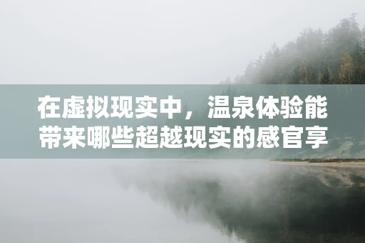 在虚拟现实中，温泉体验能带来哪些超越现实的感官享受？