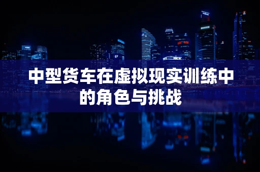 中型货车在虚拟现实训练中的角色与挑战