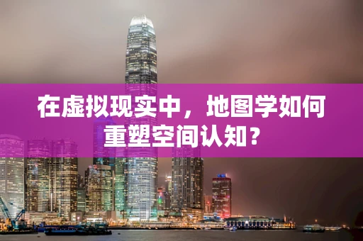 在虚拟现实中，地图学如何重塑空间认知？
