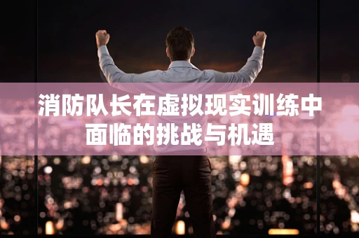 消防队长在虚拟现实训练中面临的挑战与机遇