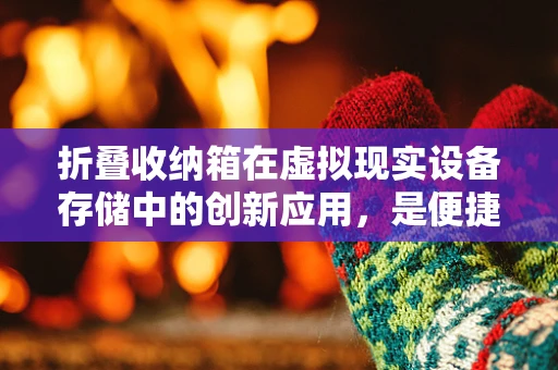 折叠收纳箱在虚拟现实设备存储中的创新应用，是便捷还是鸡肋？