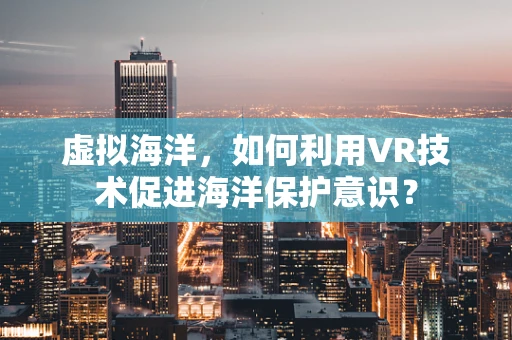 虚拟海洋，如何利用VR技术促进海洋保护意识？